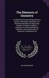 The Elements of Geometry: In Which the Principal Propositions of Euclid, Archimedes, and Others, Are Demonstrated After the Most Easy Manner. to Which Is Added, a Collection of Useful Geometrical Problems. Also, the Doctrine of Proportion, Arithmetical An