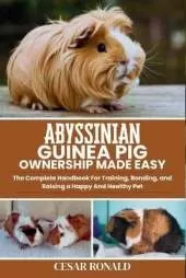 Abyssinian Guinea Pig Ownership Made Easy: The Complete Handbook For Training, Bonding, and Raising a Happy And Healthy Pet