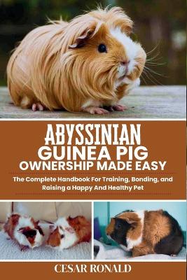 Abyssinian Guinea Pig Ownership Made Easy: The Complete Handbook For Training, Bonding, and Raising a Happy And Healthy Pet