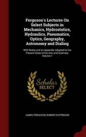 Ferguson's Lectures on Select Subjects in Mechanics, Hydrostatics, Hydraulics, Pneumatics, Optics, Geography, Astronomy and Dialing: With Notes and an Appendix Adapted to the Present State of the Arts and Sciences; Volume 1