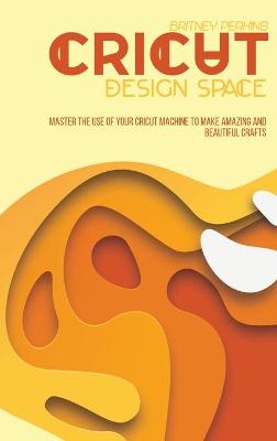 Cricut Design Space: Master The Use Of Your Cricut Machine To Make Amazing And Beautiful Crafts
