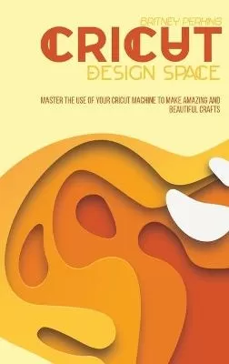 Cricut Design Space: Master The Use Of Your Cricut Machine To Make Amazing And Beautiful Crafts