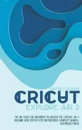 Cricut Explore Air 2: the DIY Guide for Beginners to Master the Explore Air 2 Machine with Step-by-Step Instructions, Complete Manual, and Project Ideas