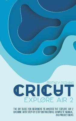 Cricut Explore Air 2: the DIY Guide for Beginners to Master the Explore Air 2 Machine with Step-by-Step Instructions, Complete Manual, and Project Ideas