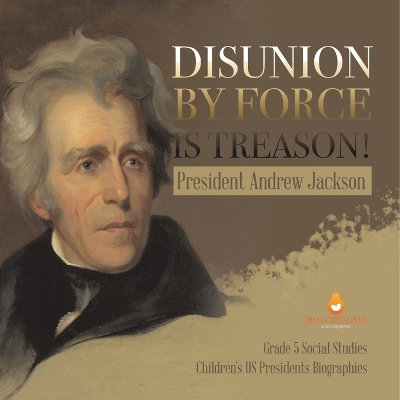 Disunion by Force is Treason!: President Andrew Jackson Grade 5 Social Studies Children's US Presidents Biographies