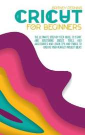 Cricut for Beginners: The Ultimate Step-by-Step Guide To Start and Mastering Cricut, Tools and Accessories and Learn Tips and Tricks to Create Your Perfect Project Ideas
