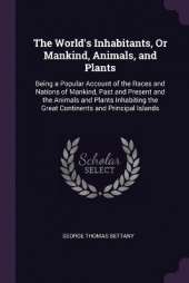 The World's Inhabitants, Or Mankind, Animals, and Plants: Being a Popular Account of the Races and Nations of Mankind, Past and Present and the Animals and Plants Inhabiting the Great Continents and Principal Islands