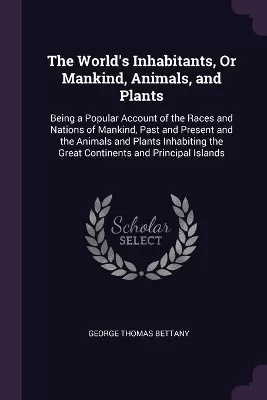 The World's Inhabitants, Or Mankind, Animals, and Plants: Being a Popular Account of the Races and Nations of Mankind, Past and Present and the Animals and Plants Inhabiting the Great Continents and Principal Islands
