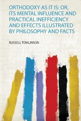Orthodoxy as it Is: Or, Its Mental Influence and Practical Inefficiency and Effects Illustrated by Philosophy and Facts