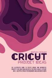 Cricut Project Ideas: An Illustrated Guide to Create Unique and Wonderful Projects. Including Amazing Ideas for Cricut Maker, Explore Air 2, and Tips & Tricks for Beginners and Advanced Users