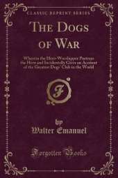 The Dogs of War: Wherein the Hero-Worshipper Portrays the Hero and Incidentally Gives an Account of the Greatest Dogs' Club in the World (Classic Reprint)