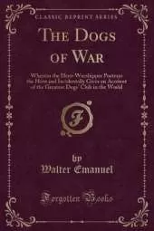 The Dogs of War: Wherein the Hero-Worshipper Portrays the Hero and Incidentally Gives an Account of the Greatest Dogs' Club in the World (Classic Reprint)