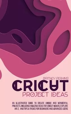 Cricut Project Ideas: An Illustrated Guide to Create Unique and Wonderful Projects. Including Amazing Ideas for Cricut Maker, Explore Air 2, and Tips & Tricks for Beginners and Advanced Users