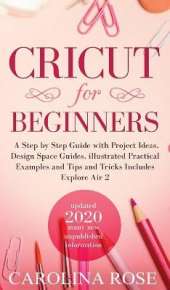 Cricut for Beginners: A Step-by-Step Guide with Project Ideas, Design Space Guides, Illustrated Practical Examples and Tips and Tricks, Including Explore Air 2