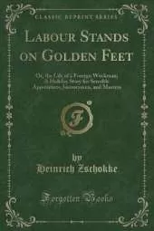 Labour Stands on Golden Feet: Or, the Life of a Foreign Workman; A Holiday Story for Sensible Apprentices, Journeymen, and Masters (Classic Reprint)