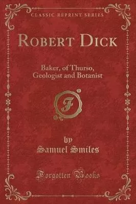 Robert Dick: Baker, of Thurso, Geologist and Botanist (Classic Reprint)