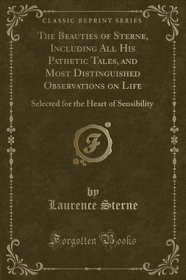 The Beauties of Sterne, Including All His Pathetic Tales, and Most Distinguished Observations on Life: Selected for the Heart of Sensibility (Classic Reprint)