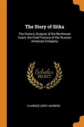 The Story of Sitka: The Historic Outpost of the Northwest Coast, the Chief Factory of the Russian American Company