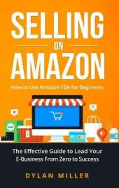 Selling on Amazon: How to Use Amazon FBA for Beginners. The Effective Guide to Lead Your E- Business From Zero to Success
