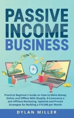 Passive Income Business: Practical Beginner's Guide on How to Make Money Online and Offline With Shopify, E-Commerce and Affiliate Marketing. Updated and Proven Strategies for Building a $10,000 per Month