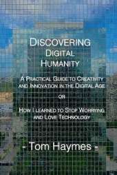 Discovering Digital Humanity: A Practical Guide to Creativity and Innovation in the Digital Age or How I Learned to Stop Worrying and Love Technology