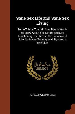 Sane Sex Life and Sane Sex Living: Some Things That All Sane People Ought to Know about Sex Nature and Sex Functioning; Its Place in the Economy of Life, Its Proper Training and Righteous Exercise