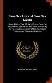 Sane Sex Life and Sane Sex Living: Some Things That All Sane People Ought to Know About Sex Nature and Sex Functioning; Its Place in the Economy of Life, Its Proper Training and Righteous Exercise