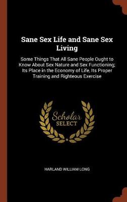 Sane Sex Life and Sane Sex Living: Some Things That All Sane People Ought to Know About Sex Nature and Sex Functioning; Its Place in the Economy of Life, Its Proper Training and Righteous Exercise