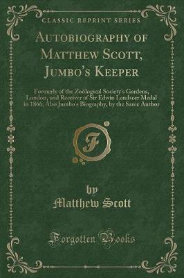Autobiography of Matthew Scott, Jumbo's Keeper: Formerly of the Zoölogical Society's Gardens, London, and Receiver of Sir Edwin Landseer Medal in 1866; Also Jumbo's Biography, by the Same Author (Classic Reprint)