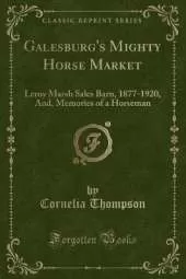 Galesburg's Mighty Horse Market: Leroy Marsh Sales Barn, 1877-1920, And, Memories of a Horseman (Classic Reprint)