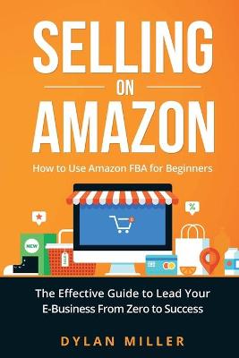 Selling on Amazon: How to Use Amazon FBA for Beginners. The Effective Guide to Lead Your E- Business From Zero to Success