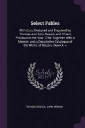 Select Fables: With Cuts, Designed and Engraved by Thomas and John Bewick and Others Previous to the Year 1784: Together With a Memoir; and a Descriptive Catalogue of the Works of Messrs. Bewick. --