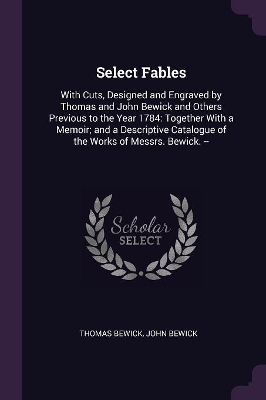 Select Fables: With Cuts, Designed and Engraved by Thomas and John Bewick and Others Previous to the Year 1784: Together With a Memoir; and a Descriptive Catalogue of the Works of Messrs. Bewick. --
