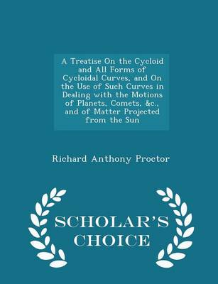 A Treatise on the Cycloid and All Forms of Cycloidal Curves, and on the Use of Such Curves in Dealing with the Motions of Planets, Comets, &C., and of Matter Projected from the Sun - Scholar's Choice Edition