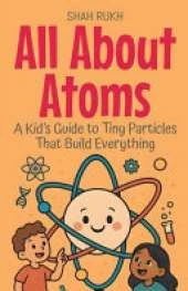All About Atoms: A Kid's Guide to Tiny Particles That Build Everything