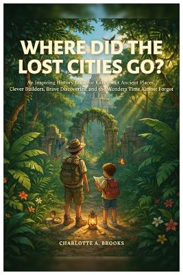 Where Did The Lost Cities GO?: An Inspiring History Book for Kids about Ancient Places, Clever Builders, Brave Discoveries, and the Wonders Time Almost Forgot