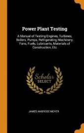 Power Plant Testing: A Manual of Testing Engines, Turbines, Boilers, Pumps, Refrigerating Machinery, Fans, Fuels, Lubricants, Materials of Construction, Etc