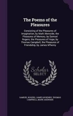 The Poems of the Pleasures: Consisting of the Pleasures of Imagination, by Mark Akenside; the Pleasures of Memory, by Samuel Rogers; the Pleasures of Hope, by Thomas Campbell; the Pleasures of Friendship, by James M'henry