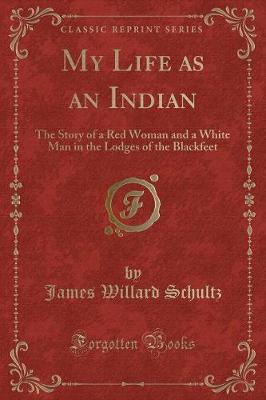 My Life as an Indian: The Story of a Red Woman and a White Man in the Lodges of the Blackfeet (Classic Reprint)