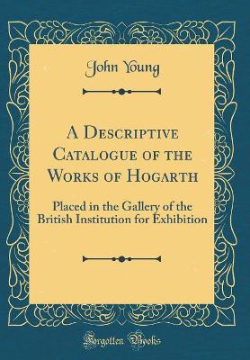 A Descriptive Catalogue of the Works of Hogarth: Placed in the Gallery of the British Institution for Exhibition (Classic Reprint)