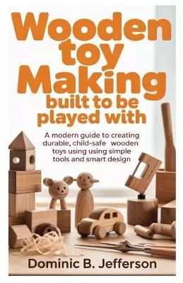Wooden Toy Making Built to Be Played With: A Modern Guide to Creating Durable, Child-Safe Wooden Toys Using Simple Tools and Smart Design
