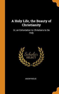 A Holy Life, the Beauty of Christianity: Or, an Exhortation to Christians to Be Holy