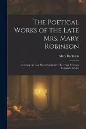 The Poetical Works of the Late Mrs. Mary Robinson: Including the Last Pieces Published: The Three Volumes Complete in One