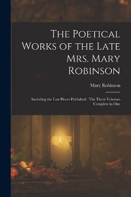 The Poetical Works of the Late Mrs. Mary Robinson: Including the Last Pieces Published: The Three Volumes Complete in One