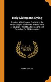 Holy Living and Dying: Together with Prayers: Containing the Whole Duty of a Christian, and the Parts of Devotion Fitted to All Occasions and Furnished for All Necessities