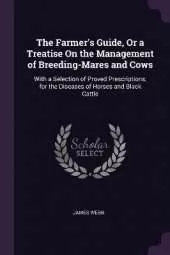 The Farmer's Guide, Or a Treatise On the Management of Breeding-Mares and Cows: With a Selection of Proved Prescriptions, for the Diseases of Horses and Black Cattle