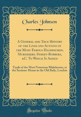 A General and True History of the Lives and Actions of the Most Famous Highwaymen, Murderers, Street-Robbers, &C. To Which Is Added: Tryals of the Most Notorious Malefactors, at the Sessions-House in the Old Baily, London (Classic Reprint)
