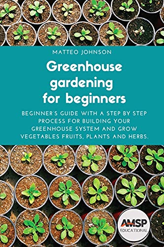 Greenhouse gardening for beginners: Beginner's guide with a step by step process for building your greenhouse system and grow vegetables fruits, plants and herbs.