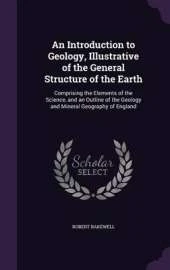 An Introduction to Geology, Illustrative of the General Structure of the Earth: Comprising the Elements of the Science, and an Outline of the Geology and Mineral Geography of England