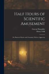 Half Hours of Scientific Amusement; Or, Practical Physics and Chemistry Without Apparatus